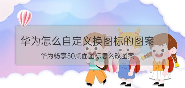 华为怎么自定义换图标的图案 华为畅享50桌面图标怎么改图案？